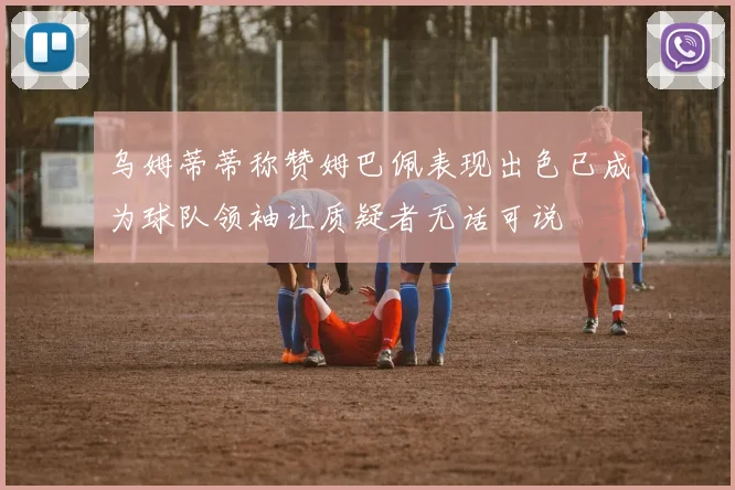 乌姆蒂蒂称赞姆巴佩表现出色已成为球队领袖让质疑者无话可说