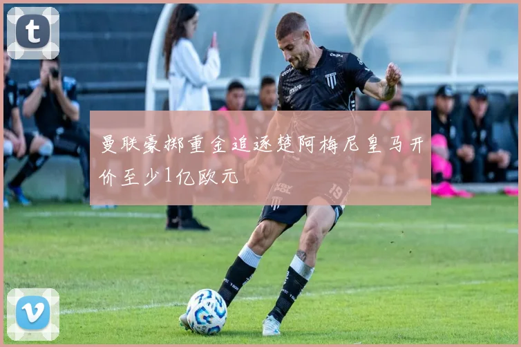 曼联豪掷重金追逐楚阿梅尼皇马开价至少1亿欧元