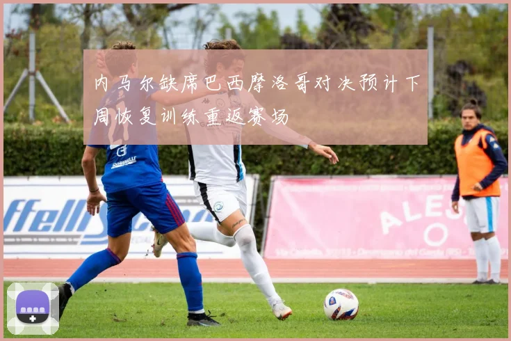 内马尔缺席巴西摩洛哥对决预计下周恢复训练重返赛场