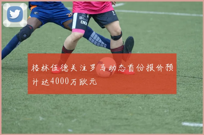 格林伍德关注罗马动态首份报价预计达4000万欧元