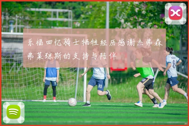 乐福回忆骑士牺牲经历感谢杰弗森弗莱琼斯的支持与陪伴