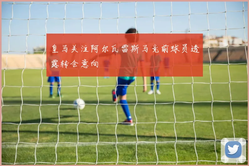 皇马关注阿尔瓦雷斯马竞前球员透露转会意向