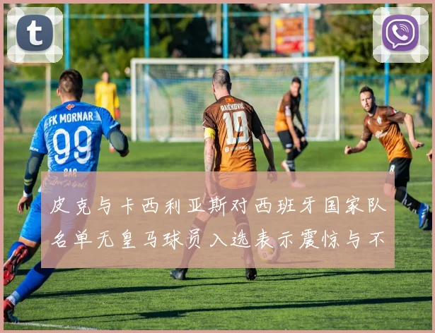 皮克与卡西利亚斯对西班牙国家队名单无皇马球员入选表示震惊与不解