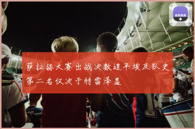 萨拉赫大赛出战次数追平埃及队史第二名仅次于特雷泽盖