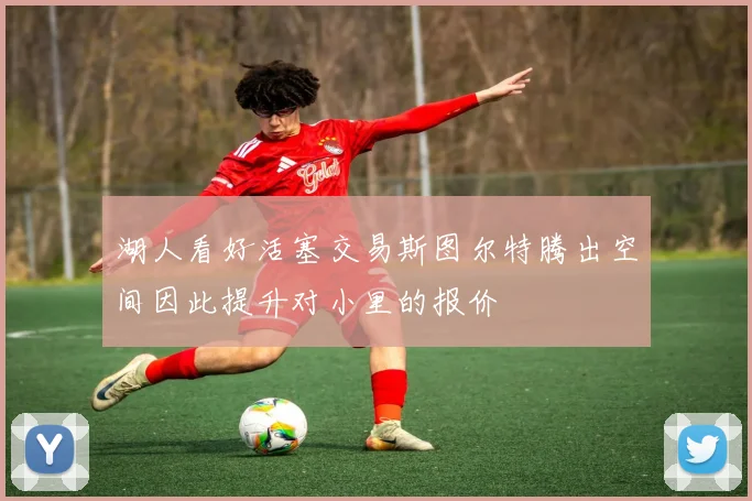 湖人看好活塞交易斯图尔特腾出空间因此提升对小里的报价