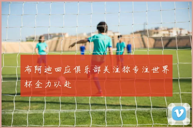 布阿迪回应俱乐部关注称专注世界杯全力以赴