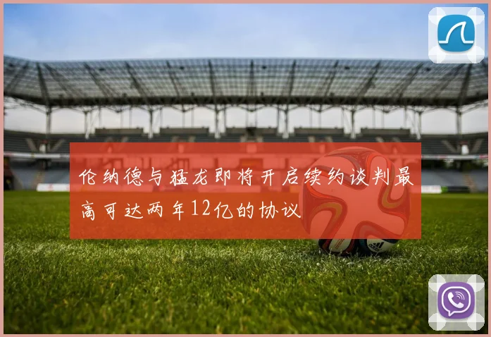 伦纳德与猛龙即将开启续约谈判最高可达两年12亿的协议