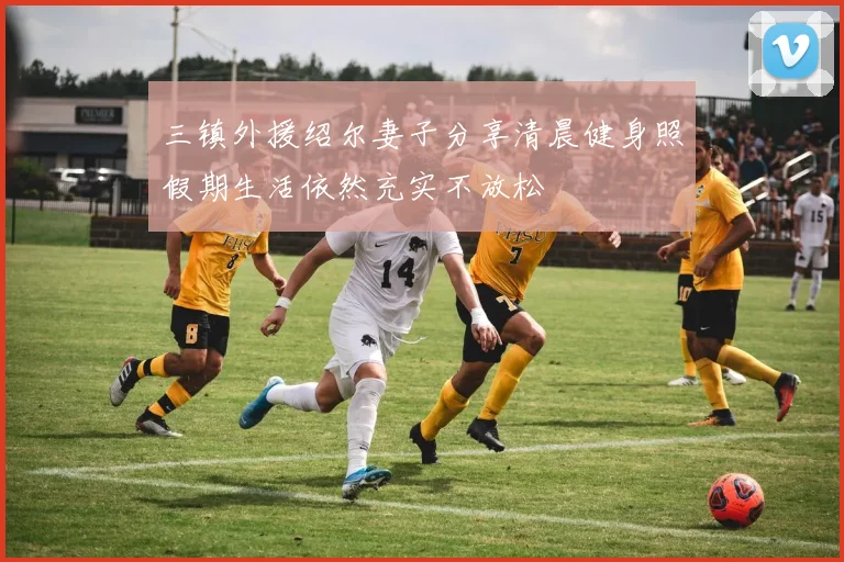 三镇外援绍尔妻子分享清晨健身照假期生活依然充实不放松