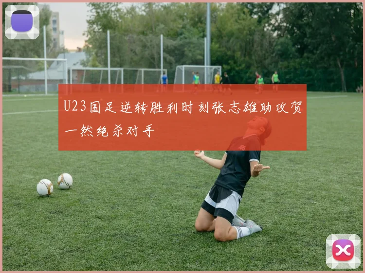 U23国足逆转胜利时刻张志雄助攻贺一然绝杀对手
