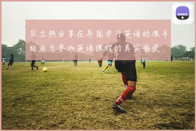贝兰热分享在异国学习英语的艰辛经历与参加英语课程的真实感受