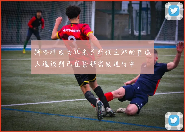 斯洛特成为AC米兰新任主帅的首选人选谈判已在紧锣密鼓进行中