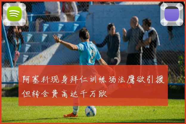 阿塞科现身拜仁训练场法鹰欲引援但转会费高达千万欧